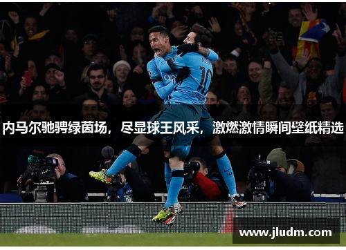 内马尔驰骋绿茵场，尽显球王风采，激燃激情瞬间壁纸精选