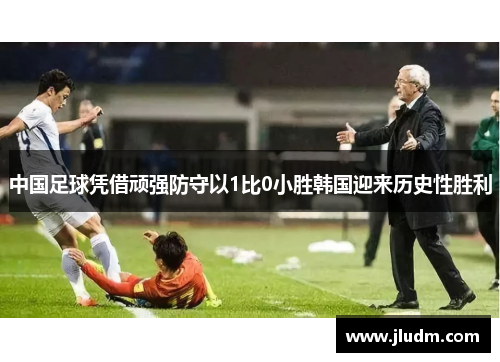 中国足球凭借顽强防守以1比0小胜韩国迎来历史性胜利