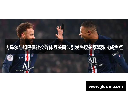 内马尔与姆巴佩社交媒体互关风波引发热议关系紧张或成焦点