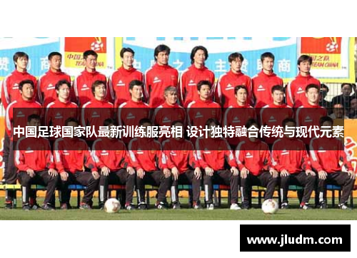 中国足球国家队最新训练服亮相 设计独特融合传统与现代元素