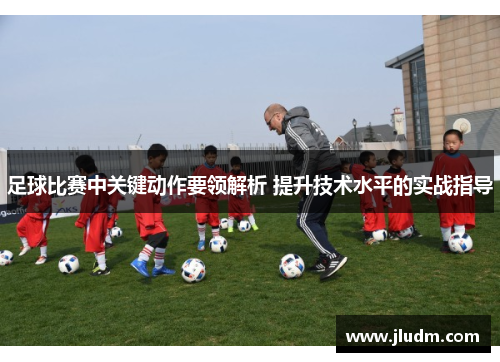 足球比赛中关键动作要领解析 提升技术水平的实战指导