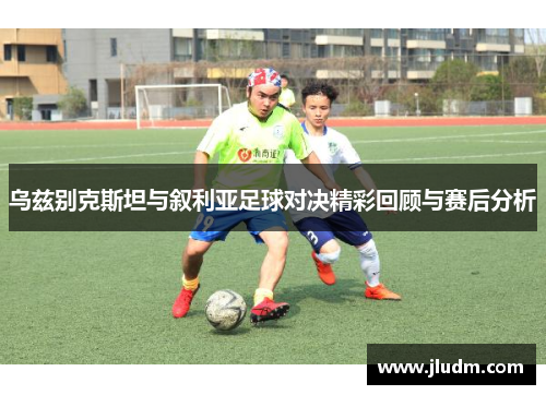 乌兹别克斯坦与叙利亚足球对决精彩回顾与赛后分析