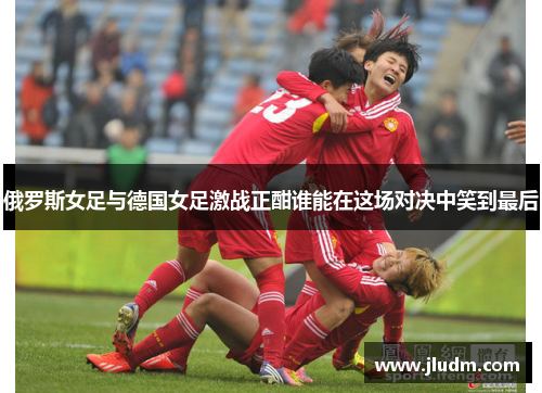 俄罗斯女足与德国女足激战正酣谁能在这场对决中笑到最后