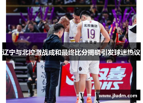 辽宁与北控激战成和最终比分揭晓引发球迷热议