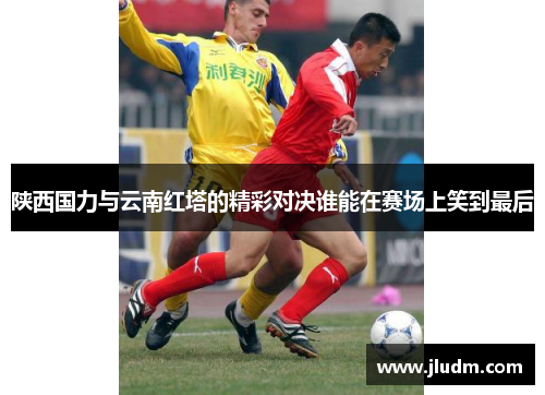 陕西国力与云南红塔的精彩对决谁能在赛场上笑到最后