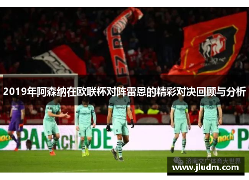 2019年阿森纳在欧联杯对阵雷恩的精彩对决回顾与分析
