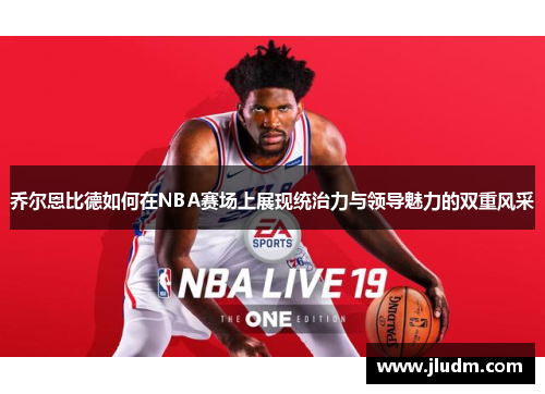 乔尔恩比德如何在NBA赛场上展现统治力与领导魅力的双重风采