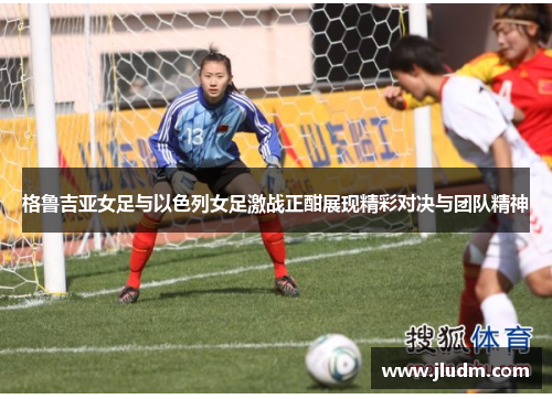 格鲁吉亚女足与以色列女足激战正酣展现精彩对决与团队精神